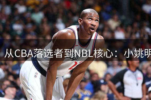 从CBA落选者到NBL核心：小姚明的涅槃之路，期盼重返CBA