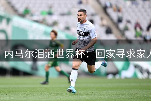 内马尔泪洒世界杯：回家寻求家人疗伤，期待巴西新一代崛起