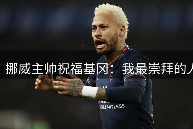 挪威主帅祝福基冈：我最崇拜的人，希望他一定要撑住、早日复康